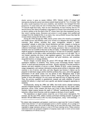 4                                                                                        Chapter 1


    electric service, it earns no money (Abbott, 1895). Industry studies of outages and
    interruptions during this period were almost entirely based around the "loss of revenue" that
    the utility would experience from poor reliability, and reliability was managed from that
    perspective. To some extent, the view of utilities then was the same as a cable or broadcast
    TV network might have today: when we aren't distributing, we aren't earning. Just as a TV
    network knows that when its broadcast is interrupted its revenues (from advertising) are cut,
    so electric utilities in the first third of the 20th century knew that when equipment was out,
    they weren't earning money. Resources and actions to avoid outages were justified and
    managed from the standpoint that, to an extent, they were profitable because they kept the
    revenue stream coming into the utility's coffers.
        During the 1930s through the 1960s, electric power came to be viewed as an essential
    and needed service, and reliability came to be viewed as an obligation the utility had to its
    customers. Most utilities, including their upper management, adopted a "public
    stewardship" attitude in which they viewed themselves and their company as having an
    obligation to maintain power flow to their customers. However, the computer and data
    collection technologies needed to collect and manage quantitative data on customer-level
    reliability were not available at that time (as they are today). A widespread outage overnight
    might be reported to management the next morning as "we had a lot of customers, maybe as
    many as 40,000, out for quite a while, and had about sixteen crews on it all night." No, or
    very limited, reporting was done to state regulatory agencies.2 As a result, most utilities
    used only informal means based on experience and good intentions, and sometimes
    misguided intuition, to manage reliability.
        Several changes occurred during the period 1970 through 2000 that led to more
    quantitative emphasis on reliability. First, electric power increasingly became "mission
    critical" to more and more businesses and homes. Equally important, it became possible to
    measure and track reliability of service in detail. Modern SCAD A, system monitoring,
    outage management, and customer information systems permit utilities to determine which
    customer is out of service, and when, and why. Reports (see footnote 2, below) can be
    prepared on individual outages and the reliability problems they cause, and on the aggregate
    performance of the whole system over any period of time. Managerial study of past
    performance, and problems, could be done in detail, "slicing and dicing" the data in any
    number of ways and studying it for root causes and improved ways of improving service.
    Thus, the growing capability to quantitatively measure and study reliability of service
    enabled the industry to adopt much more specific and detailed managerial approaches to
    reliability.
        Simultaneously, during the 1980s and 1990s, first-world nations adopted increasing
    amounts of digital equipment. "Computerized" devices made their way into clocks, radios,
    televisions, stoves, ovens, washers and dryers and a host of other household appliances.
    Similarly, digital systems became the staple of "efficient" manufacturing and processing
    industries, without which factories could not compete on the basis of cost or quality.
        This dependence on digital systems raised the cost of short power interruptions. For
    example, into the mid 1970s, utilities routinely performed switching (transfer of groups of
    between 100 and 2000 homes) in the very early morning hours, using "cold switching"; a

2
    By contrast, today management, and regulators, would receive a report more like "a series of weather-
    related events between 1:17 and 2:34 interrupted service to 36,512 customers, for an average of 3
    hours and 12 minutes each, with 22,348 of them being out for more than four hours. Seven crews
    responded to outage restoration and put in a total of 212 hours restoring service. Fifteen corrective
    maintenance tickets (for permanent completion of temporary repairs made to restore service) remain
    to be completed as of 9 AM this morning."
 