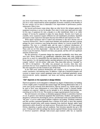 258                                                                                 Chapter 7


new level of performance that it may wish to purchase. The older equipment still does its
job, but is vastly outperformed by newer equipment. Economic evaluation of the benefits of
the new systems can be done to determine if the improvement in performance justifies
replacement. Often it does.
    But beyond performance issues alone, there are other factors that mitigate against this
equipment remaining in service for decades. First, since in some cases spare parts are made
for this type of equipment for only a decade or so after manufacture, there is no viable
prospect of leaving the equipment in place for many decades. Second, even if parts are
available, newer equipment requires different test and maintenance procedures. Qualified
personnel to make inspections and repairs become more difficult (and expensive) to find.
    While digital equipment used in control and automation is the most obvious case of
"technical obsolescence," there is a much more dramatic and significant case that is causing
perhaps the most contentious issue facing the power industry as it moves toward full de-
regulation. The issue is a stranded asset, and the cause is technical obsolescence of
generating plants. Many utilities own generating units that are fifteen to twenty years old.
These units are not fully depreciated - when the units were built, the utilities borrowed
money to pay the expenses, financed over thirty year periods, and they still owe significant
amounts on those loans.
    But the technology of generator design has improved considerably since those units
were built. Newer generators can significantly outperform those older units, producing
power for as much as a penny/kWh less and requiring less frequent and costly O&M and
fewer operators. In a de-regulated market, merchant generators can buy these units and can
compete "unfairly" with the utilities' older units. Thus, these older units are "stranded" by
the shift to de-regulation - the utility was promised cost recovery when they were
purchased, but now faces competition due to technical obsolescence and a drop in the sales
that were expected to provide revenues to pay off the loans.
    In the T&D arena, technical obsolescence will continue to be an important factor in
control, automation, and metering areas. In addition, a high rate of technical progress will
continue to impact power system equipment areas such as distributed generation, power
electronics/power quality equipment, and home and building automation and control
systems.
"Old" depends on the expected or design lifetime
Electrical equipment can be designed to withstand any degree of deterioration, by building
it from a higher grade of materials that assures longer life (slowing deterioration rates or in
some cases giving immunity from deterioration). Heavier material (e.g., thicker paint) can
be used to allow more deterioration to occur before failure occurs or because harsher
conditions are expected. Additives can be included in oil to decrease deterioration rate,
extending service life of oil, etc. This results in a longer expected period of service time.
     But such measures cost money, so ultimately equipment lifetime is somewhat a function
of cost. In general, most electrical equipment like transformers, breakers, and regulators is
designed to withstand the chronological, service, and abnormal events associated with about
"40 years" of service under typical ambient conditions and loading. Overhead conductors
and their ancillary equipment generally have a lifetime of 60 years or more (the required
mechanical strength pretty much assures immunity from electrical, thermal, and/or rapid
deterioration unless abused by very harsh service). Wood poles have a 40-75 year expected
lifetime, depending on quality and soil conditions. Steel structures typically last up to 100
years. Underground cable has perhaps the shortest expected lifetime among common types
of electrical equipment: although lead-covered paper-insulated cable has an expected
 
