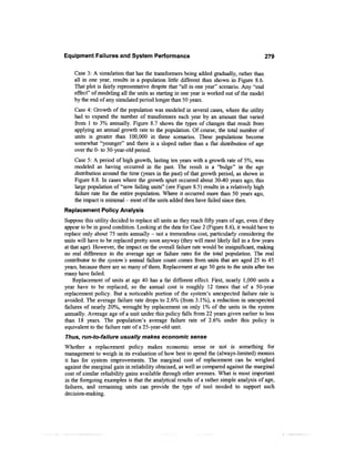 Equipment Failures and System Performance                                                   279

    Case 3: A simulation that has the transformers being added gradually, rather than
    all in one year, results in a population little different than shown in Figure 8.6.
    That plot is fairly representative despite that "all in one year" scenario. Any "end
    effect" of modeling all the units as starting in one year is worked out of the model
    by the end of any simulated period longer than 50 years.
    Case 4: Growth of the population was modeled in several cases, where the utility
    had to expand the number of transformers each year by an amount that varied
    from 1 to 3% annually. Figure 8.7 shows the types of changes that result from
    applying an annual growth rate to the population. Of course, the total number of
    units is greater than 100,000 in these scenarios. These populations become
    somewhat "younger" and there is a sloped rather than a flat distribution of age
    over the 0- to 30-year-old period.
    Case 5: A period of high growth, lasting ten years with a growth rate of 5%, was
    modeled as having occurred in the past. The result is a "bulge" in the age
    distribution around the time (years in the past) of that growth period, as shown in
    Figure 8.8. In cases where the growth spurt occurred about 30-40 years ago, this
    large population of "now failing units" (see Figure 8.5) results in a relatively high
    failure rate for the entire population. Where it occurred more than 50 years ago,
    the impact is minimal - most of the units added then have failed since then.
Replacement Policy Analysis
Suppose this utility decided to replace all units as they reach fifty years of age, even if they
appear to be in good condition. Looking at the data for Case 2 (Figure 8.6), it would have to
replace only about 75 units annually - not a tremendous cost, particularly considering the
units will have to be replaced pretty soon anyway (they will most likely fail in a few years
at that age). However, the impact on the overall failure rate would be insignificant, making
no real difference in the average age or failure rates for the total population. The real
contributor to the system's annual failure count comes from units that are aged 25 to 45
years, because there are so many of them. Replacement at age 50 gets to the units after too
many have failed.
    Replacement of units at age 40 has a far different effect. First, nearly 1,000 units a
year have to be replaced, so the annual cost is roughly 12 times that of a 50-year
replacement policy. But a noticeable portion of the system's unexpected failure rate is
avoided. The average failure rate drops to 2.6% (from 3.1%), a reduction in unexpected
failures of nearly 20%, wrought by replacement on only 1% of the units in the system
annually. Average age of a unit under this policy falls from 22 years given earlier to less
than 18 years. The population's average failure rate of 2.6% under this policy is
equivalent to the failure rate of a 25-year-old unit.
Thus, run-to-failure usually makes economic sense
Whether a replacement policy makes economic sense or not is something for
management to weigh in its evaluation of how best to spend the (always-limited) monies
it has for system improvements. The marginal cost of replacement can be weighed
against the marginal gain in reliability obtained, as well as compared against the marginal
cost of similar reliability gains available through other avenues. What is most important
in the foregoing examples is that the analytical results of a rather simple analysis of age,
failures, and remaining units can provide the type of tool needed to support such
decision-making.
 