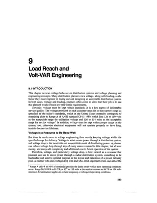 9
Load Reach and
Volt-VAR Engineering

9.1 INTRODUCTION
This chapter reviews voltage behavior on distribution systems and voltage planning and
engineering concepts. Many distribution planners view voltage, along with loading, as the
factor they must engineer in laying out and designing an acceptable distribution system.
In both cases, voltage and loading, planners often come to view that their job is to see
that planned levels of each are well within requirements.
    Certainly, voltage must be kept within standards. It is a key aspect of deliverable
service quality. The voltage provided to each customer must lie in that narrow range as
specified by the utility's standards, which in the United States normally correspond to
something close to Range A of ANSI standard C84.1-1989, which lists 126 to 110 volts
as the acceptable range for utilization voltage and 126 to 114 volts as the acceptable
range for service voltage-1 In addition, ve'tage- must be kept within proper range on the
system, too, otherwise electrical equipment will not operate properly or have long,
trouble-free service lifetimes.
Voltage Is a Resource to Be Used Well
But there is much more to voltage engineering than merely keeping voltage within the
specified range for delivery. Voltage is what moves power through a distribution system,
and voltage drop is the inevitable and unavoidable result of distributing power. A planner
can reduce voltage drop through any of many means covered in this chapter, but all cost
money, and many add complexity and additional cost to future operation of the system.
   Therefore, voltage, and particularly voltage drop, is best viewed as a resource that
planners can use to move power through a radial distribution system, something to be
husbanded and used to optimal purpose in the layout and execution of a power delivery
plan. A planner who uses voltage drop well and who, most important of all, uses all of the
1
  Range A (105% to 95% of nominal) specifies the limits under which most operating conditions
occur. Range B (105.8% to 91.7%, or 127 to 110 volts at the service entrance to 86.7% or 106 volts
minimum for utilization) applies to certain temporary or infrequent operating conditions.


                                                                                             283
 