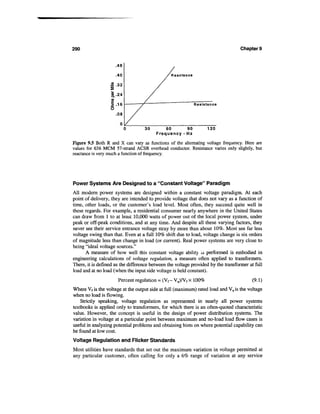 290                                                                                Chapter 9


                         .48

                         .40

                         .32

                        .-
                   <A

                                                                 Resistance

                         .08


                                         30       60        90         120
                                              Frequency - Hz
Figure 9.5 Both R and X can vary as functions of the alternating voltage frequency. Here are
values for 636 MCM 57-strand ACSR overhead conductor. Resistance varies only slightly, but
reactance is very much a function of frequency.




Power Systems Are Designed to a "Constant Voltage" Paradigm
All modern power systems are designed within a constant voltage paradigm. At each
point of delivery, they are intended to provide voltage that does not vary as a function of
time, other loads, or the customer's load level. Most often, they succeed quite well in
these regards. For example, a residential consumer nearly anywhere in the United States
can draw from 1 to at least 10,000 watts of power out of the local power system, under
peak or off-peak conditions, and at any time. And despite all these varying factors, they
never see their service entrance voltage stray by more than about 10%. Most see far less
voltage swing than that. Even at a full 10% shift due to load, voltage change is six orders
of magnitude less than change in load (or current). Real power systems are very close to
being "ideal voltage sources."
      A measure of how well this constant voltage ability ±s performed is embodied in
engineering calculations of voltage regulation, a measure often applied to transformers.
There, it is defined as the difference between the voltage provided by the transformer at full
load and at no load (when the input side voltage is held constant).
                             Percent regulation = (Vf- Vn)/Vf x 100%                     (9.1)
Where Vf is the voltage at the output side at full (maximum) rated load and Vnis the voltage
when no load is flowing.
    Strictly speaking, voltage regulation as represented in nearly all power systems
textbooks is applied only to transformers, for which there is an often-quoted characteristic
value. However, the concept is useful in the design of power distribution systems. The
variation in voltage at a particular point between maximum and no-load load flow cases is
useful in analyzing potential problems and obtaining hints on where potential capability can
be found at low cost.
Voltage Regulation and Flicker Standards
Most utilities have standards that set out the maximum variation in voltage permitted at
any particular customer, often calling for only a 6% range of variation at any service
 