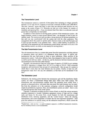 12                                                                                      Chapter 1


The Transmission Level

The transmission system is a network of three-phase lines operating at voltages generally
between 115 kV and 765 kV. Capacity of each line is between 50 MVA and 2,000 MVA.
The term "network" means that there is more than one electrical path between any two
points in the system (Figure 1.5). Networks are laid out in this manner for reasons of
reliability and operating flow - if any one element (line) fails, there is an alternate route and
power flow is (hopefully) not interrupted.
    In addition to their function in moving power, portions of the transmission system - the
largest elements, namely its major power delivery lines - are designed, at least in part, for
stability needs. The transmission grid provides a strong electrical tie between generators, so
that each can stay synchronized with the system and with the other generators. This
arrangement allows the system to operate and to function evenly as the load fluctuates and
to pick up load smoothly if any generator fails - what is called stability of operation. (A
good deal of the equipment put into transmission system design, and much of its cost, is for
these stability reasons, not solely or even mainly for moving power.)

The Sub-Transmission Level

The sub-transmission lines in a system take power from the transmission switching stations
or generation plants and deliver it to substations along their routes. A typical sub-
transmission line may feed power to three or more substations. Often, portions of the
transmission system - bulk power delivery lines, lines designed at least in part for stability
as well as power delivery needs - do this too, and the distinction between transmission and
sub-transmission lines becomes rather blurred.
    Normally, sub-transmission lines are in the range of capacity of 30 MVA up to perhaps
250 MVA, operating at voltages from 34.5 kV to as high as 230 kV. With occasional
exceptions, sub-transmission lines are part of a network grid - they are part of a system in
which there is more than one route between any two points. Usually, at least two sub-
transmission routes flow into any one substation, so that feed can be maintained if one
fails.6

The Substation Level

Substations, the meeting points between the transmission grid and the distribution feeder
system, are where a fundamental change takes place within most T&D systems. The
transmission and sub-transmission systems above the substation level usually form a
network, as discussed above, with more than one power flow path between any two parts.
But from the substation on to the customer, arranging a network configuration would
simply be prohibitively expensive. Thus, most distribution systems are radial - there is only
one path through the other levels of the system.
    Typically, a substation occupies an acre or more of land, on which the various necessary
substation equipment is located. Substation equipment consists of high and low voltage
racks and busses for the power flow, circuit breakers for both the transmission and
distribution level, metering equipment, and the "control house," where the relaying,
measurement, and control equipment is located. But the most important equipment - what
gives this substation its capacity rating, are the substation transformers, which convert the
6
 Radial feed — only one line ~ is used in isolated, expensive, or difficult transmission situations,
but for reliability reasons is not recommended.
 