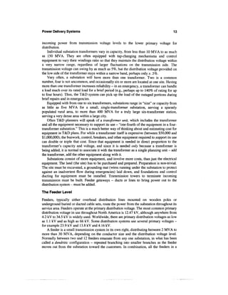 Power Delivery Systems                                                                     13


incoming power from transmission voltage levels to the lower primary voltage for
distribution.
    Individual substation transformers vary in capacity, from less than 10 MVA to as much
as 150 MVA. They are often equipped with tap-changing mechanisms and control
equipment to vary their windings ratio so that they maintain the distribution voltage within
a very narrow range, regardless of larger fluctuations on the transmission side. The
transmission voltage can swing by as much as 5%, but the distribution voltage provided on
the low side of the transformer stays within a narrow band, perhaps only ± .5%.
    Very often, a substation will have more than one transformer. Two is a common
number, four is not uncommon, and occasionally six or more are located at one site. Having
more than one transformer increases reliability - in an emergency, a transformer can handle
a load much over its rated load for a brief period (e.g., perhaps up to 140% of rating for up
to four hours). Thus, the T&D system can pick up the load of the outaged portions during
brief repairs and in emergencies.
    Equipped with from one to six transformers, substations range in "size" or capacity from
as little as five MVA for a small, single-transformer substation, serving a sparsely
populated rural area, to more than 400 MVA for a truly large six-transformer station,
serving a very dense area within a large city.
    Often T&D planners will speak of a transformer unit, which includes the transformer
and all the equipment necessary to support its use - "one-fourth of the equipment in a four-
transformer substation." This is a much better way of thinking about and estimating cost for
equipment in T&D plans. For while a transformer itself is expensive (between $50,000 and
$1,000,000); the bus work, control, breakers, and other equipment required to support its use
can double or triple that cost. Since that equipment is needed in direct proportion to the
transformer's capacity and voltage, and since it is needed only because a transformer is
being added, it is normal to associate it with the transformer as a single planning unit - add
the transformer, add the other equipment along with it.
    Substations consist of more equipment, and involve more costs, than just the electrical
equipment. The land (the site) has to be purchased and prepared. Preparation is non-trivial.
The site must be excavated, a grounding mat (wires running under the substation to protect
against an inadvertent flow during emergencies) laid down, and foundations and control
ducting for equipment must be installed. Transmission towers to terminate incoming
transmission must be built. Feeder getaways - ducts or lines to bring power out to the
distribution system - must be added.

The Feeder Level

Feeders, typically either overhead distribution lines mounted on wooden poles or
underground buried or ducted cable sets, route the power from the substation throughout its
service area. Feeders operate at the primary distribution voltage. The most common primary
distribution voltage in use throughout North America is 12.47 kV, although anywhere from
4.2 kV to 34.5 kV is widely used. Worldwide, there are primary distribution voltages as low
as 1.1 kV and as high as 66 kV. Some distribution systems use several primary voltages -
for example 23.9 kV and 13.8 kV and 4.16 kV.
    A feeder is a small transmission system in its own right, distributing between 2 MVA to
more than 30 MVA, depending on the conductor size and the distribution voltage level.
Normally between two and 12 feeders emanate from any one substation, in what has been
called a dendritic configuration — repeated branching into smaller branches as the feeder
moves out from the substation toward the customers. In combination, all the feeders in a
 