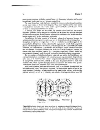 14                                                                                          Chapter 1


power system constitute the feeder system (Figure 1.6). An average substation has between
two and eight feeders, and can vary between one and forty.
     The main, three-phase trunk of a feeder is called the primary trunk and may branch into
 several main routes, as shown in the diagram. These main branches end at open points
 where the feeder meets the ends of other feeders - points at which a normally open switch
 serves as an emergency tie between two feeders.
     In addition, each feeder will be divided, by normally closed switches, into several
 switchable elements. During emergencies, segments can be re-switched to isolate damaged
 sections and route power around outaged equipment to customers who would otherwise
 have to remain out of service until repairs were made.
     By definition, the feeder consists of all primary voltage level segments between the
 substations and an open point (switch). Any part of the distribution level voltage lines -
 three-phase, two-phase, or single-phase - that is switchable is considered part of the
 primary feeder. The primary trunks and switchable segments are usually built using three
 phases, with the largest size of distribution conductor (typically this is about 500-600 MCM
 conductor, but conductor over 1,000 MCM is not uncommon, and the author has designed
 and built feeders for special situations with up to 2,000 MCM conductor) justified for
 reasons other than maximum capacity (e.g., contingency switching). Often a feeder has
 excess capacity because it needs to provide back-up for other feeders during emergencies.
     The vast majority of distribution feeders worldwide and within the United States are
 overhead construction, wooden pole with wooden crossarm or post insulator. Only in dense
 urban areas, or in situations where esthetics are particularly important, can the higher cost
 of underground construction be justified. In this case, the primary feeder is built from
 insulated cable, which is pulled through concrete ducts that are first buried in the ground.
 Underground feeder costs from three to ten times what overhead does.
     Many times, however, the first several hundred yards of an overhead primary feeder are
 built underground even if the system is overhead. This underground portion is used as the
feeder getaway. Particularly at large substations, the underground getaway is dictated by
 practical necessity, as well as by reliability and esthetics. At a large substation, ten or 12




                         fj substation       — primary trunk
                                                                     Three miles
                         • closed switch     — lateral branches
                         o open switch


Figure 1.6 Distribution feeders route power away from the substation, as shown (in idealized form -
configuration is never so evenly symmetric in the real world) for two substations. Positions of
switches make the system electrically radial, while parts of it are physically a network. Shown here are
two substations, each with four feeders.
 