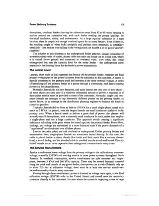 Power Delivery Systems                                                                      15


three-phase, overhead feeders leaving the substation mean from 40 to 48 wires hanging in
mid-air around the substation site, with each feeder needing the proper spacings for
electrical insulation, safety, and maintenance. At a large-capacity substation in a tight
location, there is simply not enough overhead space for so many feeders. Even if there is,
the resulting tangle of wires looks unsightly and, perhaps most important, is potentially
unreliable - one broken wire falling in the wrong place can disable a lot of power delivery
capability.
    The solution to this dilemma is the underground feeder getaway, usually consisting of
several hundred yards of buried, ducted cable that takes the feeder out to a riser pole, where
it is routed above ground and connected to overhead wires. Very often, this initial
underground link sets the capacity limit for the entire feeder - the underground cable
ampacity is the limiting factor for the feeder's power transmission.
The Lateral Level
Laterals, short stubs or line segments that branch off the primary feeder, represent the final
primary voltage part of the power's journey from the substation to the customer. A lateral is
directly connected to the primary trunk and operates at the same nominal voltage. A series
of laterals tap off the primary feeder as it passes through a community, each lateral routing
power to a few dozen homes.
    Normally, laterals do not have branches, and many laterals are only one- or two-phase -
all three phases are used only if a relatively substantial amount of power is required, or if
three-phase service must be provided to some of the customers. Normally, single- and two-
phase laterals are arranged to tap alternately different phases on the primary feeder, as
shown below, in an attempt by the distribution planning engineer to balance the loads as
closely as possible.
    Typically, laterals deliver from as little as 10 kVA for a small single-phase lateral to as
much as 2 MVA. In general, even the largest laterals use small conductors (relative to the
primary size). When a lateral needs to deliver a great deal of power, the planner will
normally use all three phases, with a relatively small conductor for each, rather than employ
a single-phase and use a large conductor. This approach avoids creating a significant
imbalance in loading at the point where the lateral taps into the primary feeder. Power flow,
loadings, and voltage are maintained in a more balanced state if the power demands of a
"large lateral" are distributed over all three phases.
    Laterals (wooden poles) are built overhead or underground. Unlike primary feeders and
transmission lines, single-phase laterals are sometimes buried directly. In this case, the
cable is placed inside a plastic sheath (that looks and feels much like a vacuum cleaner
hose), a trench is dug, and the sheathed cable is unrolled into the trench and buried. Directly
buried laterals are no more expensive than underground construction in many cases.
The Service Transformers
Service transformers lower voltage from the primary voltage to the utilization or customer
voltage, normally 120/240 volt two-leg service in most power systems throughout North
America. In overhead construction, service transformers are pole mounted and single-
phase, between 5 kVA and 166 kVA capacity. There may be several hundred scattered
along the trunk and laterals of any given feeder; since power can travel efficiently only up
to about 200 feet at utilization voltage, there must be at least one service transformer
located reasonably close to every customer.
    Passing through these transformers, power is lowered in voltage once again, to the final
utilization voltage (120/240 volts in the United States) and routed onto the secondary
system or directly to the customers. In cases where the system is supplying power to large
 