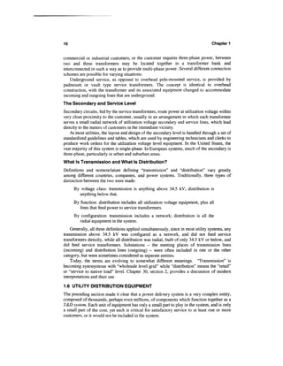 16                                                                                  Chapter 1


commercial or industrial customers, or the customer requires three-phase power, between
two and three transformers may be located together in a transformer bank and
interconnected in such a way as to provide multi-phase power. Several different connection
schemes are possible for varying situations.
    Underground service, as opposed to overhead pole-mounted service, is provided by
padmount or vault type service transformers. The concept is identical to overhead
construction, with the transformer and its associated equipment changed to accommodate
incoming and outgoing lines that are underground.
The Secondary and Service Level
Secondary circuits, fed by the service transformers, route power at utilization voltage within
very close proximity to the customer, usually in an arrangement in which each transformer
serves a small radial network of utilization voltage secondary and service lines, which lead
directly to the meters of customers in the immediate vicinity.
    At most utilities, the layout and design of the secondary level is handled through a set of
standardized guidelines and tables, which are used by engineering technicians and clerks to
produce work orders for the utilization voltage level equipment. In the United States, the
vast majority of this system is single-phase. In European systems, much of the secondary is
three-phase, particularly in urban and suburban areas.
What Is Transmission and What Is Distribution?
Definitions and nomenclature defining "transmission" and "distribution" vary greatly
among different countries, companies, and power systems. Traditionally, three types of
distinction between the two were made:
     By voltage class: transmission is anything above 34.5 kV; distribution is
        anything below that.
     By function: distribution includes all utilization voltage equipment, plus all
        lines that feed power to service transformers.
     By configuration: transmission includes a network; distribution is all the
       radial equipment in the system.
    Generally, all three definitions applied simultaneously, since in most utility systems, any
transmission above 34.5 kV was configured as a network, and did not feed service
transformers directly, while all distribution was radial, built of only 34.5 kV or below, and
did feed service transformers. Substations - the meeting places of transmission lines
(incoming) and distribution lines (outgoing) - were often included in one or the other
category, but were sometimes considered as separate entities.
    Today, the terms are evolving to somewhat different meanings. 'Transmission" is
becoming synonymous with "wholesale level grid" while "distribution" means the "retail"
or "service to native load" level. Chapter 30, section 2, provides a discussion of modern
interpretations and their use.

1.6 UTILITY DISTRIBUTION EQUIPMENT
The preceding section made it clear that a power delivery system is a very complex entity,
composed of thousands, perhaps even millions, of components which function together as a
T&D system. Each unit of equipment has only a small part to play in the system, and is only
a small part of the cost, yet each is critical for satisfactory service to at least one or more
customers, or it would not be included in the system.
 
