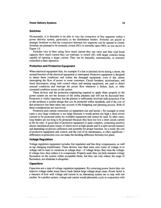 Power Delivery Systems                                                                      19


Switches

Occasionally, it is desirable to be able to vary the connection of line segments within a
power delivery system, particularly in the distribution feeders. Switches are placed at
strategic locations so that the connection between two segments can be opened or closed.
Switches are planned to be normally closed (NC) or normally open (NO), as was shown in
Figure 1.6.
    Switches vary in their rating (how much current they can vary) and their load break
capacity (how much current they can interrupt, or switch off), with larger switches being
capable of opening a larger current. They can be manually, automatically, or remotely
controlled in their operation.

Protection and Protective Equipment

When electrical equipment fails, for example if a line is knocked down during a storm, the
normal function of the electrical equipment is interrupted. Protective equipment is designed
to detect these conditions and isolate the damaged equipment, even if this means
interrupting the flow of power to some customers. Circuit breakers, sectionalizers, and
fused disconnects, along with control relays and sensing equipment, are used to detect
unusual conditions and interrupt the power flow whenever a failure, fault, or other
unwanted condition occurs on the system.
    These devices and the protection engineering required to apply them properly to the
power system are not the domain of the utility planners and will not be discussed here.
Protection is vitally important, but the planner is sufficiently involved with protection if he
or she produces a system design that can be protected within standards, and if the cost of
that protection has been taken into account in the budgeting and planning process. Both of
these considerations are non-trivial.
    Protection puts certain constraints on equipment size and layout - for example in some
cases a very large conductor is too large (because it would permit too high a short circuit
current) to be protected safely by available equipment and cannot be used. In other cases,
long feeders are too long to be protected (because they have too low a short circuit current
at the far end). A good deal of protective equipment is quite complex, containing sensitive
electro-mechanical parts (many of which move at high speeds and in a split-second manner)
and depending on precise calibration and assembly for proper function. As a result, the cost
of protective equipment and control, and the cost of its maintenance, is often significant -
differences in protection cost can make the deciding difference between two plans.
Voltage Regulation
Voltage regulation equipment includes line regulators and line drop compensators, as well
as tap changing transformers. These devices vary their turns ratio (ratio of voltage in to
voltage out) to react to variations in voltage drop - if voltage drops, they raise the voltage;
if voltage rises, they reduce it to compensate. Properly used, they can help maintain voltage
fluctuation on the system within acceptable limits, but they can only reduce the range of
fluctuation, not eliminate it altogether.
Capacitors
Capacitors are a type of voltage regulation equipment. By correcting power factor they can
improve voltage under many heavy loads (hence large voltage drop) cases. Power factor is
a measure of how well voltage and current in an alternating system are in step with one
another. In a perfect system, voltage and current would alternately cycle in conjunction with
 