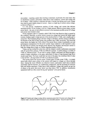 20                                                                                       Chapter 1


one another — reaching a peak, then reaching a minimum, at precisely the same times. But
on distribution systems, particularly under heavy load conditions, current and voltage fall
out of phase - both continue to alternate 60 times a second, but during each cycle voltage
may reach its peak slightly ahead of current - there is a slight lag of current versus voltage,
as shown in Figure 1.7.
    It is the precise, simultaneous peaking of both voltage and current that delivers
maximum power. If out of phase, even by a slight amount, effective power drops, as does
power factor - the ratio of real (effective) power to the maximum possible power (if voltage
and current were locked in step).
    Power engineers refer to a quantity called VAR (Volt-Amp Reactive) that is caused by
this condition. Basically, as power factors worsen (as voltage and current fall farther apart
in terms of phase angle) a larger percent of the electrical flow is VARs, and a smaller part is
real power. The frustrating thing is that the voltage is still there, and the current is still there,
but because of the shift in their timing, they produce only VARs, not power. The worse the
power factor, the higher the VAR content. Poor power factor creates considerable cost and
performance consequences for the power system: large conductor is still required to carry
the full level of current even though power delivery has dropped, and because current is
high, the voltage drop is high, too, further degrading quality of service.
    Unless one has worked for some time with the complex variable mathematics associated
with AC power flow analysis, VARs are difficult to picture. A useful analogy is to think of
VARs as "electrical foam." If one tried to pump a highly carbonated soft drink through a
system of pipes, turbulence in the pipes, particularly in times of high demand (high flow)
would create foam. The foam would take up room in the pipes, but contribute little of value
to the net flow - the equivalent of VARs in an electrical system.
    Poor power factor has several causes. Certain types of loads create VARs - in simple
terms loads which cause a delay in the current with respect to voltage as it flows through
them. Among the worst offenders are induction motors, particularly small ones as almost
universally used for blowers, air conditioning compressors, and the powering of conveyor
belts and similar machinery. Under heavy load conditions, voltage and current can get out
of phase to the point that power factor can drop below 70%. In addition, transmission
equipment itself can often create this lag and "generate" a low power factor.



                             VOLTAGE                           VOLTAGE



                                               }Time f                       f-> Time




                                               > Time i 1
                                                       -              4         * Time



                             CURRENT                           CURRENT


Figure 1.7 Current and voltage in phase deliver maximum power (left). If current and voltage fall out
of phase (right), actual power delivered drops by very noticeable amounts - the power factor falls.
 
