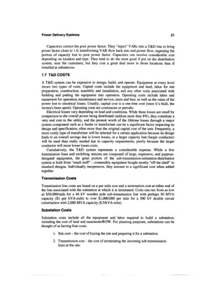 Power Delivery Systems                                                                      21


    Capacitors correct the poor power factor. They "inject" VARs into a T&D line to bring
power factor close to 1.0, transforming VAR flow back into real power flow, regaining the
portion of capacity lost to poor power factor. Capacitors can involve considerable cost
depending on location and type. They tend to do the most good if put on the distribution
system, near the customers, but they cost a great deal more in those locations than if
installed at substations.

1.7 T&D COSTS

A T&D system can be expensive to design, build, and operate. Equipment at every level
incurs two types of costs. Capital costs include the equipment and land, labor for site
preparation, construction, assembly and installation, and any other costs associated with
building and putting the equipment into operation. Operating costs include labor and
equipment for operation, maintenance and service, taxes and fees, as well as the value of the
power lost to electrical losses. Usually, capital cost is a one-time cost (once it's built, the
money's been spent). Operating costs are continuous or periodic.
    Electrical losses vary depending on load and conditions. While these losses are small by
comparison to the overall power being distributed (seldom more than 8%), they constitute a
very real cost to the utility, and the present worth of the lifetime losses through a major
system component such as a feeder or transformer can be a significant factor impacting its
design and specification, often more than the original capital cost of the unit. Frequently, a
more costly type of transformer will be selected for a certain application because its design
leads to an overall savings due to lower losses, or a larger capacity line (larger conductor)
will be used than really needed due to capacity requirements, purely because the larger
conductor will incur lower losses costs.
    Cumulatively, the T&D system represents a considerable expense. While a few
transmission lines and switching stations are composed of large, expensive, and purpose-
designed equipment, the great portion of the sub-transmission-substation-distribution
system is built from "small stuff' - commodity equipment bought mostly "off the shelf to
standard designs. Individually inexpensive, they amount to a significant cost when added
together.
Transmission Costs
Transmission line costs are based on a per mile cost and a termination cost at either end of
the line associated with the substation at which it is terminated. Costs can run from as low
as $50,000/mile for a 46 kV wooden pole sub-transmission line with perhaps 50 MVA
capacity ($1 per kVA-mile) to over $1,000,000 per mile for a 500 kV double circuit
construction with 2,000 MVA capacity ($.5/kVA-mile).

Substation Costs
Substation costs include all the equipment and labor required to build a substation,
including the cost of land and easements/ROW. For planning purposes, substations can be
thought of as having four costs:

        1. Site cost - the cost of buying the site and preparing it for a substation.

        2. Transmission cost - the cost of terminating the incoming sub-transmission
           lines at the site.
 