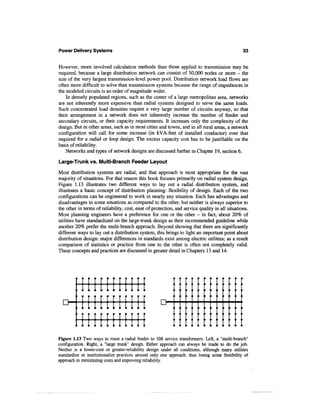 Power Delivery Systems                                                                          33


However, more involved calculation methods than those applied to transmission may be
required, because a large distribution network can consist of 50,000 nodes or more - the
size of the very largest transmission-level power pool. Distribution network load flows are
often more difficult to solve than transmission systems because the range of impedances in
the modeled circuits is an order of magnitude wider.
    In densely populated regions, such as the center of a large metropolitan area, networks
are not inherently more expensive than radial systems designed to serve the same loads.
Such concentrated load densities require a very large number of circuits anyway, so that
their arrangement in a network does not inherently increase the number of feeder and
secondary circuits, or their capacity requirements. It increases only the complexity of the
design. But in other areas, such as in most cities and towns, and in all rural areas, a network
configuration will call for some increase (in kVA-feet of installed conductor) over that
required for a radial or loop design. The excess capacity cost has to be justifiable on the
basis of reliability.
    Networks and types of network designs are discussed further in Chapter 19, section 6.

Large-Trunk vs. Multi-Branch Feeder Layout

Most distribution systems are radial, and that approach is most appropriate for the vast
majority of situations. For that reason this book focuses primarily on radial system design.
Figure 1.13 illustrates two different ways to lay out a radial distribution system, and
illustrates a basic concept of distribution planning: flexibility of design. Each of the two
configurations can be engineered to work in nearly any situation. Each has advantages and
disadvantages in some situations as compared to the other, but neither is always superior to
the other in terms of reliability, cost, ease of protection, and service quality in all situations.
Most planning engineers have a preference for one or the other - in fact, about 20% of
utilities have standardized on the large-trunk design as their recommended guideline while
another 20% prefer the multi-branch approach. Beyond showing that there are significantly
different ways to lay out a distribution system, this brings to light an important point about
distribution design: major differences in standards exist among electric utilities; as a result
comparison of statistics or practice from one to the other is often not completely valid.
These concepts and practices are discussed in greater detail in Chapters 13 and 14.




       :i in t i n [II
    r™ ' T f i li lr [ 1 r J[ 1 1
       ,1 i i J11 i 1 1 I f                          D-

       ' 1 1[in[ I I I [II
Figure 1.13 Two ways to route a radial feeder to 108 service transformers. Left, a "multi-branch"
configuration. Right, a "large trunk" design. Either approach can always be made to do the job.
Neither is a lower-cost or greater-reliability design under all conditions, although many utilities
standardize or institutionalize practices around only one approach, thus losing some flexibility of
approach in minimizing costs and improving reliability.
 