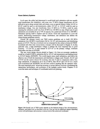 Power Delivery Systems                                                                             37


    In all cases, the utility had determined it would build each substation with two equally
sized transformers (for reliability), with none over 75 MVA (larger transformers are too
difficult to move along normal roads and streets, even on special trailers). Either 161 kV or
69 kV could be used as sub-transmission, either 23.9 kV or 13.8 kV could be used as
distribution voltage. Any size transformer, from 15 MVA to 75 MVA, could be used,
meaning the substation could vary from 30 MVA to 150 MVA in size. (Peak load of such
substations can normally be up to 75% of capacity, for a peak load of from 23 to 100 MW.)
Substation spacing itself is implicit and not shown. Given the requirement to cover the
system, determining transmission voltage, distribution, and substation size defines the
system design guidelines entirely.
    Overall, the ultimate lowest cost T&D system guidelines are to build 120 MVA
substations (two 60 MVA transformers) fed by 161 kV sub-transmission and distributing
power at 23.9 kV. This has a levelized cost (as computed for this utility) of about $179/kW.
(Levelized and other time-versus-money concepts will be discussed in Chapter 5). In this
particular case, a high distribution voltage is perhaps the most important key to good
economy - if 13.8 kV is used instead of 23.9 kV as the primary voltage, minimum
achievable cost rises to $193/kW.
    The very worst design choices plotted in Figure 1.16, from an economic standpoint,
would be to build 25 MVA substations fed by 161 kV sub-transmission and feeding power
to 23.9 kV feeders ($292/kW). This would require many small substations, each below the
effective size of both the transmission and distribution voltages used. Overall, 161 kV and
23.9 kV are the correct choices for economy, but only if used in conjunction with a few,
large substations. If substations are to be 25 MVA, then 69 kV and 13.8 kV do a much
more economical job ($228/kW), but still don't achieve anything like the optimum value.
The most important point: Achieving economy in power delivery involves coordinating the
interactions, performance, and economies of the multiple system levels. Chapters 11-19
cover the issues and techniques of coordinated multi-level planning.



            300

      V*
       O
      O

                                                                                161kV&13.8kV
       Ul
       Q.
                  69kV & 23.9kV
      "5


       1            69kV&13.8kVX
      <0
      O     200
      o


                                         50               100                               150
                                        SUBSTATION CAPACITY - MVA

Figure 1.16 Overall cost of T&D system depends on the balanced design of the sub-transmission,
substation, and feeder level, as described in the text. Cost can vary by significant margins depending
on how well performance and economy at various levels of the system are coordinated.
 