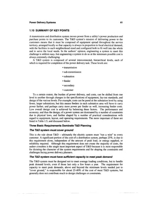 Power Delivery Systems                                                                       41


1.10 SUMMARY OF KEY POINTS

A transmission and distribution system moves power from a utility's power production and
purchase points to its customers. The T&D system's mission of delivering power to the
customers means that it must be composed of equipment spread throughout the service
territory, arranged locally so that capacity is always in proportion to local electrical demand,
with the facilities in each neighborhood sized and configured both to fit well into the whole
and to serve the local needs. In the authors' opinion, engineering a system to meet this
challenge is seldom easy, but engineering a system to do so at the minimum possible cost is
always extremely challenging.
    A T&D system is composed of several interconnected, hierarchical levels, each of
which is required for completion of the power delivery task. These levels are:
                                  • transmission
                                  • sub-transmission
                                  • substation
                                  • feeder
                                  • secondary
                                  • customer
     To a certain extent, the burden of power delivery, and costs, can be shifted from one
level to another through changes in the specifications of equipment, lay-out standards, and
design of the various levels. For example, costs can be pared at the substation level by using
fewer, larger substations, but this means feeders in each substation area will have to carry
power farther, and perhaps carry more power per feeder as well, increasing feeder costs.
Low overall design cost is achieved by balancing these factors. The performance and
economy, and thus the design, of a power system are dominated by a number of constraints
due to physical laws, and further shaped by a number of practical considerations with
regard to equipment, layout, and operating requirements. The more important of these are
listed in Table 1.5, and discussed below.
Three Basic Requirements Dominate T&D Planning
The T&D system must cover ground
This is the rule about T&D - ultimately the electric system must "run a wire" to every
customer. A significant portion of the cost of a distribution system, perhaps 25%, is due to
this requirement alone, independent of the amount of peak load, or energy supplied, or
reliability required. Although this requirement does not create the majority of costs, the
author considers it the single most important aspect of T&D because it is most responsible
for dictating the character of the system requirements and for shaping the constraints and
challenges facing power delivery planners.
The T&D system must have sufficient capacity to meet peak demand
The T&D system must be designed not to meet average loading conditions, but to handle
peak demand levels, even if those last only a few hours a year. The requirement for
capacity to meet peak demands, above and beyond the minimum levels needed just to
"cover ground," is responsible for about 25-40% of the cost of most T&D systems, but
generally does not contribute much to design challenges or constraints.
 