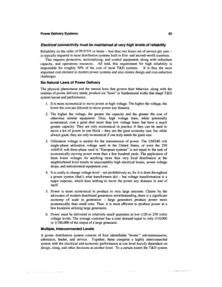 Power Delivery Systems                                                                         43


Electrical connectivity must be maintained at very high levels of reliability
Reliability on the order of 99.975% or better - less than two hours out of service per year -
is typically required in most distribution systems built in first- and second-world countries.
    This requires protection, sectionalizing, and control equipment, along with redundant
capacity, and operations resources. All told, this requirement for high reliability is
responsible for roughly 50% of the cost of most T&D systems. It is thus the most
important cost element in modern power systems and also creates design and cost-reduction
challenges.
Six Natural Laws of Power Delivery
The physical phenomena and the natural laws that govern their behavior, along with the
realities of power delivery needs, produce six "laws" or fundamental truths that shape T&D
system layout and performance.
   1. It is more economical to move power at high voltage. The higher the voltage, the
      lower the cost per kilowatt to move power any distance.
   2. The higher the voltage, the greater the capacity and the greater the cost of
      otherwise similar equipment. Thus, high voltage lines, while potentially
      economical, cost a great deal more than low voltage lines, but have a much
      greater capacity. They are only economical in practice if they can be used to
      move a lot of power in one block - they are the giant economy size, but while
      always giant, they are only economical if one truly needs the giant size.
   3. Utilization voltage is useless for the transmission of power. The 120/240 volt
      single-phase utilization voltage used in the United States, or even the 250
      volt/416 volt three-phase used in "European systems" is not equal to the task of
      economically moving power more than a few hundred yards. The application of
      these lower voltages for anything more than very local distribution at the
      neighborhood level results in unacceptably high electrical losses, severe voltage
      drops, and astronomical equipment cost.
   4. It is costly to change voltage level - not prohibitively so, for it is done throughout
      a power system (that's what transformers do) - but voltage transformation is a
      major expense, which does nothing to move the power any distance in and of
      itself.
   5. Power is more economical to produce in very large amounts. Claims by the
      advocates of modern distributed generators notwithstanding, there is a significant
      economy of scale in generation - large generators produce power more
      economically than small ones. Thus, it is most efficient to produce power at a
      few locations utilizing large generators.
   6. Power must be delivered in relatively small quantities at low (120 to 250 volts)
      voltage levels. The average customer has a total demand equal to only 1/10,000
      or 1/100,000 of the output of a large generator.
Multiple, Interconnected Levels
A power distribution system consists of four identifiable "levels:" sub-transmission,
substation, feeder, and service. Together, these comprise a highly interconnected
system with the electrical and economic performance at one level heavily dependent on
design, siting, and other decisions at another level. To a certain extent the T&D system
 