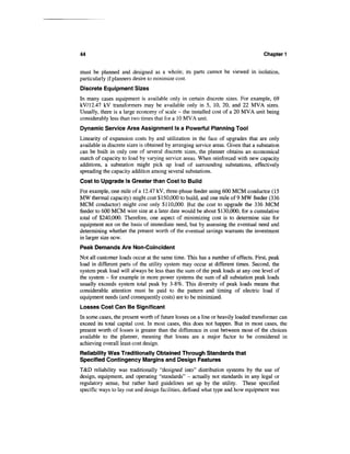 44                                                                                  Chapter 1


must be planned and designed as a whole; its parts cannot be viewed in isolation,
particularly if planners desire to minimize cost.
Discrete Equipment Sizes
In many cases equipment is available only in certain discrete sizes. For example, 69
kV/12.47 kV transformers may be available only in 5, 10, 20, and 22 MVA sizes.
Usually, there is a large economy of scale - the installed cost of a 20 MVA unit being
considerably less than two times that for a 10 MVA unit.
Dynamic Service Area Assignment Is a Powerful Planning Tool
Linearity of expansion costs by and utilization in the face of upgrades that are only
available in discrete sizes is obtained by arranging service areas. Given that a substation
can be built in only one of several discrete sizes, the planner obtains an economical
match of capacity to load by varying service areas. When reinforced with new capacity
additions, a substation might pick up load of surrounding substations, effectively
spreading the capacity addition among several substations.
Cost to Upgrade Is Greater than Cost to Build
For example, one mile of a 12.47 kV, three-phase feeder using 600 MCM conductor (15
MW thermal capacity) might cost $150,000 to build, and one mile of 9 MW feeder (336
MCM conductor) might cost only $110,000. But the cost to upgrade the 336 MCM
feeder to 600 MCM wire size at a later date would be about $130,000, for a cumulative
total of $240,000. Therefore, one aspect of minimizing cost is to determine size for
equipment not on the basis of immediate need, but by assessing the eventual need and
determining whether the present worth of the eventual savings warrants the investment
in larger size now.
Peak Demands Are Non-Coincident
Not all customer loads occur at the same time. This has a number of effects. First, peak
load in different parts of the utility system may occur at different times. Second, the
system peak load will always be less than the sum of the peak loads at any one level of
the system - for example in more power systems the sum of all substation peak loads
usually exceeds system total peak by 3-8%. This diversity of peak loads means that
considerable attention must be paid to the pattern and timing of electric load if
equipment needs (and consequently costs) are to be minimized.
Losses Cost Can Be Significant
In some cases, the present worth of future losses on a line or heavily loaded transformer can
exceed its total capital cost. In most cases, this does not happen. But in most cases, the
present worth of losses is greater than the difference in cost between most of the choices
available to the planner, meaning that losses are a major factor to be considered in
achieving overall least-cost design.
Reliability Was Traditionally Obtained Through Standards that
Specified Contingency Margins and Design Features
T&D reliability was traditionally "designed into" distribution systems by the use of
design, equipment, and operating "standards" — actually not standards in any legal or
regulatory sense, but rather hard guidelines set up by the utility. These specified
specific ways to lay out and design facilities, defined what type and how equipment was
 
