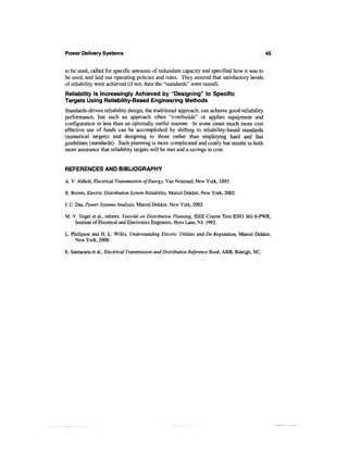 Power Delivery Systems                                                                            45


to be used, called for specific amounts of redundant capacity and specified how it was to
be used, and laid out operating policies and rules. They assured that satisfactory levels
of reliability were achieved (if not, then the "standards" were raised).
Reliability Is Increasingly Achieved by "Designing" to Specific
Targets Using Reliability-Based Engineering Methods
Standards-driven reliability design, the traditional approach, can achieve good reliability
performance, but such an approach often "overbuilds" or applies equipment and
configuration in less than an optimally useful manner. In some cases much more cost
effective use of funds can be accomplished by shifting to reliability-based standards
(numerical targets) and designing to those rather than employing hard and fast
guidelines (standards). Such planning is more complicated and costly but results in both
more assurance that reliability targets will be met and a savings in cost.


REFERENCES AND BIBLIOGRAPHY

A. V. Abbott, Electrical Transmission of Energy, Van Nostrand, New York, 1895.

R. Brown, Electric Distribution System Reliability, Marcel Dekker, New York, 2002.

J. C. Das, Power Systems Analysis, Marcel Dekker, New York, 2002.

M. V. Engel et al., editors, Tutorial on Distribution Planning, IEEE Course Text EHO 361-6-PWR,
    Institute of Electrical and Electronics Engineers, Hoes Lane, NJ, 1992.

L. Philipson and H. L. Willis, Understanding Electric Utilities and De-Regulation, Marcel Dekker,
     New York, 2000.

E. Santacana et al., Electrical Transmission and Distribution Reference Book, ABB, Raleigh, NC.
 