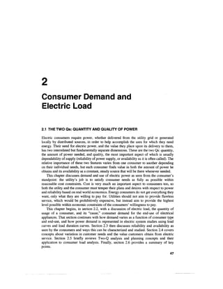 Consumer Demand and
Electric Load

2.1 THE TWO Qs: QUANTITY AND QUALITY OF POWER

Electric consumers require power, whether delivered from the utility grid or generated
locally by distributed sources, in order to help accomplish the uses for which they need
energy. Their need for electric power, and the value they place upon its delivery to them,
has two interrelated but fundamentally separate dimensions. These are the two Qs: quantity,
the amount of power needed, and quality, the most important aspect of which is usually
dependability of supply (reliability of power supply, or availability as it is often called). The
relative importance of these two features varies from one consumer to another depending
on their individual needs, but each consumer finds value in both the amount of power he
obtains and its availability as a constant, steady source that will be there whenever needed.
    This chapter discusses demand and use of electric power as seen from the consumer's
standpoint: the utility's job is to satisfy consumer needs as fully as possible within
reasonable cost constraints. Cost is very much an important aspect to consumers too, so
both the utility and the consumer must temper their plans and desires with respect to power
and reliability based on real world economics. Energy consumers do not get everything they
want, only what they are willing to pay for. Utilities should not aim to provide flawless
service, which would be prohibitively expensive, but instead aim to provide the highest
level possible within economic constraints of the consumers' willingness to pay.
    This chapter begins, in section 2.2, with a discussion of electric load, the quantity of
usage of a consumer, and its "cause," consumer demand for the end-use of electrical
appliances. That section continues with how demand varies as a function of consumer type
and end-use, and how power demand is represented in electric system studies using load
curves and load duration curves. Section 2.3 then discusses reliability and availability as
seen by the consumers and ways this can be characterized and studied. Section 2.4 covers
concepts about variation in customer needs and the value customers obtain from electric
service. Section 2.5 briefly reviews Two-Q analysis and planning concepts and their
application to consumer load analysis. Finally, section 2.6 provides a summary of key
points.
                                                                                              47
 