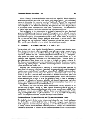 Consumer Demand and Electric Load                                                      49


    Figure 2.2 shows these two appliances, and several other household devices, plotted on
a two-dimensional basis according to the relative importance of quantity and continuity of
service in determining their successful operation. Traditionally, "demand" has been viewed
only as a requirement for quantity of power, but as can be seen the true value of electric
service depends on both dimensions of delivery. Recognition of this fact is the great driver
in moving the electric industry toward "tiered rates," "premium rates," and other methods
of pricing power not only by amount and time of use, but reliability of delivery.
    Such evaluation, in two dimensions, is particularly important in many distributed
generation (DG) planning situations, because DG's emphasis can be tailored, from site
designs that provide mostly additional reliability and voltage support (quality) to those that
provide mostly capacity (quantity) with low quality, if that is what is needed. A majority of
the DG units that are already installed worldwide were tailored to provide quality. They
were designed and put in place as "back-up" generation units and are seldom operated.
They provide improved quality of power at their site, not additional capacity.

2.2 QUANTITY OF POWER DEMAND: ELECTRIC LOAD

The term load refers to the electrical demand of a device connected to and drawing power
from the electric system in order to accomplish some task, e.g., opening a garage door, or
converting that power to some other form of energy, such as a light. Such devices are called
appliances, whether they are a commonly regarded household item, e.g., a refrigerator,
lamp, garage door opener, paper shredder, electric fence to keep cattle confined, etc. To the
consumer, these appliances convert electricity into the end product. Consumer desires for
the end products of these devices is the root cause of the load - the reason it exists at all.
But the electric service planner can view this relation from the other direction: a particular
appliance (e.g., a heat pump) is a device for transforming a demand for a specific end-use
(warm or cool air) into electric load.
    Electrical loads are usually rated or measured by the amount of power they need, in
units of real volt-amperes, called watts. Large loads are measured in kilowatts (thousands of
watts) or megawatts (millions of watts). Power ratings of loads and T&D equipment refer to
the device at a specific nominal voltage. The electric load, measured in watts as seen by the
system, is very much a function of the characteristics of these electric machines. Their load
- the electrical burden they place on the system as they operate - is what the distribution
system sees and what it exists to serve. The schedule of loads — when an appliance is
operating — is a function of consumer schedules and demand. Lights create load when
homeowners and business people need lighting. Televisions create a load when viewers are
watching them. Dishwashers use power when turned on.
    But the load is also a function of the devices themselves and can vary depending on the
size and type of device. Lighting is a good example. Illumination can be provided by
incandescent lights, fluorescent tubes, halogen lights, various types of vapor, or LED lights.
For the same purpose, each would have different electric loads and characteristics. A table
lamp providing 1100 lumens of light would create a load of 75, 62, or 18 watts depending
on if it was using an incandescent, halogen, or compact fluorescent bulb.
Constant Power, Constant Current, and Constant Impedance Loads
The load of an electric device is rated at its nominal voltage, but many electric appliances
and devices have an electric load that varies as the supply voltage is varied. Generally,
loads are grouped into three categories depending on how their demand varies as a function
of voltage, constant power (demand is constant regardless of voltage), as a constant current
(demand is proportional to voltage), or as a constant impedance (power is proportional to
 