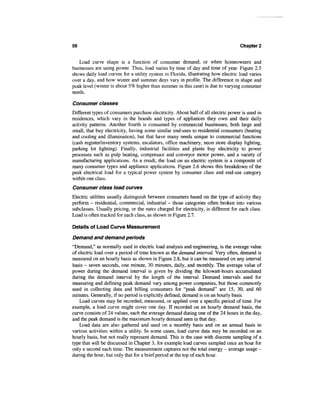56                                                                                  Chapter 2


   Load curve shape is a function of consumer demand, or when homeowners and
businesses are using power. Thus, load varies by time of day and time of year. Figure 2.5
shows daily load curves for a utility system in Florida, illustrating how electric load varies
over a day, and how winter and summer days vary in profile. The difference in shape and
peak level (winter is about 5% higher than summer in this case) is due to varying consumer
needs.

Consumer classes
Different types of consumers purchase electricity. About half of all electric power is used in
residences, which vary in the brands and types of appliances they own and their daily
activity patterns. Another fourth is consumed by commercial businesses, both large and
small, that buy electricity, having some similar end-uses to residential consumers (heating
and cooling and illumination), but that have many needs unique to commercial functions
(cash register/inventory systems, escalators, office machinery, neon store display lighting,
parking lot lighting). Finally, industrial facilities and plants buy electricity to power
processes such as pulp heating, compressor and conveyor motor power, and a variety of
manufacturing applications. As a result, the load on an electric system is a composite of
many consumer types and appliance applications. Figure 2.6 shows this breakdown of the
peak electrical load for a typical power system by consumer class and end-use category
within one class.
Consumer class load curves
Electric utilities usually distinguish between consumers based on the type of activity they
perform - residential, commercial, industrial - those categories often broken into various
subclasses. Usually pricing, or the rates charged for electricity, is different for each class.
Load is often tracked for each class, as shown in Figure 2.7.

Details of Load Curve Measurement

Demand and demand periods
"Demand," as normally used in electric load analysis and engineering, is the average value
of electric load over a period of time known as the demand interval. Very often, demand is
measured on an hourly basis as shown in Figure 2.8, but it can be measured on any interval
basis - seven seconds, one minute, 30 minutes, daily, and monthly. The average value of
power during the demand interval is given by dividing the kilowatt-hours accumulated
during the demand interval by the length of the interval. Demand intervals used for
measuring and defining peak demand vary among power companies, but those commonly
used in collecting data and billing consumers for "peak demand" are 15, 30, and 60
minutes. Generally, if no period is explicitly defined, demand is on an hourly basis.
    Load curves may be recorded, measured, or applied over a specific period of time. For
example, a load curve might cover one day. If recorded on an hourly demand basis, the
curve consists of 24 values, each the average demand during one of the 24 hours in the day,
and the peak demand is the maximum hourly demand seen in that day.
    Load data are also gathered and used on a monthly basis and on an annual basis in
various activities within a utility. In some cases, load curve data may be recorded on an
hourly basis, but not really represent demand. This is the case with discrete sampling of a
type that will be discussed in Chapter 3, for example load curves sampled once an hour for
only a second each time. The measurement captures not the total energy — average usage -
during the hour, but only that for a brief period at the top of each hour.
 