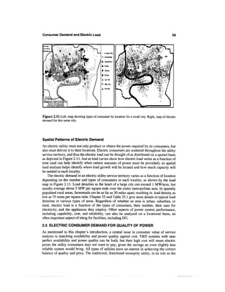 Consumer Demand and Electric Load                                                                59



                                            :: Lo-densRes.

                                            = Residential

                                            H Apartments
                                ===
                                            i Retail

                                            9 Offices

                                            •   Hi-rise

                                            = Lgt.lnd.

                                            = Med.lnd.

                                            •   Hvylnd.




SPRINGFIELD LIGHT & POVER CO.
      Service Territory and
     Distribution Substations




Figure 2.11 Left, map showing types of consumer by location for a small city. Right, map of electric
demand for this same city.




Spatial Patterns of Electric Demand
An electric utility must not only produce or obtain the power required by its consumers, but
also must deliver it to their locations. Electric consumers are scattered throughout the utility
service territory, and thus the electric load can be thought of as distributed on a spatial basis
as depicted in Figure 2.11. Just as load curves show how electric load varies as a function of
time (and can help identify when certain amounts of power must be provided), so spatial
load analysis helps identify where load growth will be located and how much capacity will
be needed in each locality.
    The electric demand in an electric utility service territory varies as a function of location
depending on the number and types of consumers in each locality, as shown by the load
map in Figure 2.11. Load densities in the heart of a large city can exceed 1 MW/acre, but
usually average about 5 MW per square mile over the entire metropolitan area. In sparsely
populated rural areas, farmsteads can be as far as 30 miles apart, resulting in load density as
low as 75 watts per square mile. Chapter 25 and Table 25.1 give more details in typical load
densities in various types of areas. Regardless of whether an area is urban, suburban, or
rural, electric load is a function of the types of consumers, their number, their uses for
electricity, and the appliances they employ. Other aspects of power system performance,
including capability, cost, and reliability, can also be analyzed on a locational basis, an
often important aspect of siting for facilities, including DG.

2.3 ELECTRIC CONSUMER DEMAND FOR QUALITY OF POWER
As mentioned in this chapter's introduction, a central issue in consumer value of service
analysis is matching availability and power quality against cost. T&D systems with near
perfect availability and power quality can be built, but their high cost will mean electric
prices the utility consumers may not want to pay, given the savings an even slightly less
reliable system would bring. All types of utilities have an interest in achieving the correct
balance of quality and price. The traditional, franchised monopoly utility, in its role as the
 