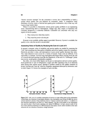 60                                                                                            Chapter 2


"electric resource manager" for the consumers it serves, has a responsibility to build a
system whose quality and cost balances its consumers' needs. A competitive retail
distributor of power wants to find the best quality-price combination, only in that way will
it gain a large market share.
    While it is possible to characterize various power quality problems in an engineering
sense, characterizing them as interruptions, voltage sags, dips, surges, or harmonics the
consumer perspective is somewhat different. Consumers are concerned with only two
aspects of service quality:
        1. They want power when they need it.
        2. They want the power to do the job.
   If power is not available, neither aspect is provided. However, if power is available, but
quality is low, only the second is not provided.

Assessing Value of Quality by Studying the Cost of a Lack of It
In general, consumer value of reliability and service quality are studied by assessing the
"cost" that something less than perfect reliability and service quality creates for consumers.
Electricity provides a value, and interruptions or poor power quality decrease that value.
This value reduction (cost) occurs for a variety of reasons. Some costs are difficult, if not
impossible, to estimate. An hour-long interruption that began fifteen minutes from the end
of a crucial televised sporting event like the Superbowl, or the end of a "cliffhanger" prime
time movie, would garner considerable complaint.
    But often, very exact dollar figures can be put on interruptions and poor power quality:
food spoiled due to lack of refrigeration; wages and other operating costs at an industrial
plant during time without power; damage to product caused by the sudden cessation of
power; lost data and "boot up" time for computers; equipment destroyed by harmonics; and
so forth. Figure 2.12 shows two examples of such cost data.




        20




        10




             0     15 30       45 60 75 90
                 Interruption Duration - Minutes              Total Harmonic Voltage Distortion - %


Figure 2.12 Left, cost of a weekday interruption of service to a pipe rolling plant in the southeastern
United States, as a function of interruption duration. Any interruption costs at least $5,000, the cost to
unload material in process, bring machinery back to "starting" position and restart it. In addition to
that minimum interruption cost there is a "delay duration" cost that is the product of the interruption
time and the plant's fixed hourly operating cost (about $7,500/hour). At right, present worth of the
loss of life caused by harmonics in a 500 horsepower three-phase electric motor installed at that same
industrial site, as a function of harmonic voltage distortion.
 