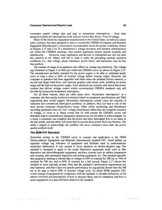Consumer Demand and Electric Load                                                          63


consumers regard voltage dips and sags as momentary interruptions - from their
perspective these are interruptions of the end-use service they desire, if not of voltage.
    Much of the electronic equipment manufactured in the United States, as well as in many
other countries, has been designed to meet or exceed the CBEMA (Computer and Business
Equipment Manufacturer's Association) recommended curves for power continuity, shown
in Figures 2.15 and 2.16. If a disturbance's voltage deviation and duration characteristics
are within the CBEMA envelope, then normal appliances should operate normally and
satisfactorily.     However, many appliances and devices in widespread use will not meet
this criterion at all. Others will fail to meet it under the prevailing ambient electrical
conditions (i.e., line voltage, phase unbalance, power factor, and harmonics may be less
than perfect).
    The manner of usage of an appliance also affects its voltage sag sensitivity. The voltage
sag illustrated in Figure 2.14 falls just within the CBEMA curve, as shown in Figure 2.15.
The manufacturer probably intended for the power supply to be able to withstand nearly
twice as long a drop to 66% of nominal voltage before ceasing output. However, the
computer in question had been upgraded with three times the standard factory memory, a
second and larger hard drive, and optional graphics and sound cards, doubling its power
usage and the load on the power supply. Such situations are common and means that power
systems that deliver voltage control within recommended CBEMA standards may still
provide the occasional momentary interruption.
    For all these reasons, there are often many more "momentary interruptions" at a
consumer site than purely technical evaluation based on equipment specifications and T&D
engineering data would suggest. Momentary interruptions usually cause the majority of
industrial and commercial interruption problems. In addition, they can lead to one of the
most serious consumer dissatisfaction issues. Often utility monitoring and disturbance
recording equipment does not "see" voltage disturbances unless they are complete cessation
of voltage, or close to it. Many events that lie well outside the CBEMA curves and
definitely lead to unsatisfactory equipment operation are not recorded or acknowledged. As
a result, a consumer can complain that his power has been interrupted five or six times in
the last month, and the utility will insist that its records show power flow was flawless. The
utility's refusal to acknowledge the problem irks most consumers more than the power
quality problem itself.
The SEMI F47 Standard
Somewhat similar to the CBEMA curve in concept and application is the SEMI
(Semiconductor Equipment and Materials International) standard F47, which defines an
expected voltage sag tolerance of equipment and facilities used in semiconductor
electronics fabrication. It was created to focus attention on shorter-duration sags The
standard is designed to apply to the actual fabrication equipment itself, such as film
deposition and photolithography equipment, ancillary systems such as surface preparation
and cleaning, and automated inspection and testing equipment, too. The standard specifies
that equipment meeting it tolerate dips in voltage to 50% of nominal for 200 ms, to 70% of
nominal for 500 ms, and to 80% of nominal for a full second. Figure 2.17 shows this
standard as most typically plotted. Note that the standard's performance requirements are
step functions, and that it does not specify performance for sag periods shorter than the 200
ms or for sags to below 50% of nominal voltage level. An allied SEMI standard, F42,
covers testing of equipment for compliance with the standard. It includes definitions of the
metrics involved and descriptions of how to measure them, and of compliance and how to
assess equipment on a pass-fail basis relative to the standard.
 
