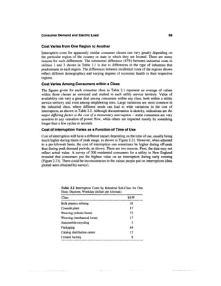 Consumer Demand and Electric Load                                                         69


Cost Varies from One Region to Another
Interruption costs for apparently similar consumer classes can vary greatly depending on
the particular region of the country or state in which they are located. There are many
reasons for such differences. The substantial difference (47%) between industrial costs in
utilities 1 and 3 shown in Table 2.1 is due to differences in the type of industries that
predominate in each region. The differences between residential costs of the regions shown
reflect different demographics and varying degrees of economic health in their respective
regions.
Cost Varies Among Consumers within a Class
The figures given for each consumer class in Table 2.1 represent an average of values
within those classes as surveyed and studied in each utility service territory. Value of
availability can vary a great deal among consumers within any class, both within a utility
service territory and even among neighboring sites. Large variations are most common in
the industrial class, where different needs can lead to wide variations in the cost of
interruption, as shown in Table 2.2. Although documentation is sketchy, indications are the
major differing factor is the cost of a momentary interruption — some consumers are very
sensitive to any cessation of power flow, while others are impacted mainly by something
longer than a few cycles or seconds.
Cost of Interruption Varies as a Function of Time of Use
Cost of interruption will have a different impact depending on the time of use, usually being
much higher during times of peak usage, as shown in Figure 2.21. However, when adjusted
to a per-kilowatt basis, the cost of interruption can sometimes be higher during off-peak
than during peak demand periods, as shown. There are two reasons. First, the data may not
reflect actual value. A survey of 300 residential consumers for a utility in New England
revealed that consumers put the highest value on an interruption during early evening
(Figure 2.21). There could be inconsistencies in the values people put on interruptions (data
plotted were obtained by survey).




             Table 2.2 Interruption Costs by Industrial Sub-Class for One
             Hour, Daytime, Weekday (dollars per kilowatt)
              Class                                          $/kW
             Bulk plastics refining                            38
             Cyanide plant                                     87
             Weaving (robotic loom)                            72
             Weaving (mechanical loom)                         17
             Automobile recycling                               3
             Packaging                                         44
             Catalog distribution center                       12
             Cement factory                                     8
 