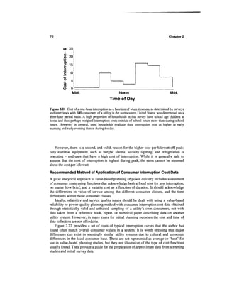70                                                                                       Chapter 2


          <* 25

          § 20
          *3
          Q.
               15



          I 10
          15
               5
          V)
          *-   °
          O
          O    0
                Mid.                             Noon                                     Mid.
                                             Time of Day

Figure 2.21 Cost of a one-hour interruption as a function of when it occurs, as determined by surveys
and interviews with 300 consumers of a utility in the northeastern United States, was determined on a
three-hour period basis. A high proportion of households in this survey have school age children at
home and thus perhaps weighed interruption costs outside of school hours more than during school
hours. However, in general, most households evaluate their interruption cost as higher in early
morning and early evening than at during the day.




   However, there is a second, and valid, reason for the higher cost per kilowatt off-peak:
only essential equipment, such as burglar alarms, security lighting, and refrigeration is
operating - end-uses that have a high cost of interruption. While it is generally safe to
assume that the cost of interruption is highest during peak, the same cannot be assumed
about the cost per kilowatt.

Recommended Method of Application of Consumer Interruption Cost Data
A good analytical approach to value-based planning of power delivery includes assessment
of consumer costs using functions that acknowledge both a fixed cost for any interruption,
no matter how brief, and a variable cost as a function of duration. It should acknowledge
the differences in value of service among the different consumer classes, and the time
differences within those consumer classes.
    Ideally, reliability and service quality issues should be dealt with using a value-based
reliability or power-quality planning method with consumer interruption cost data obtained
through statistically valid and unbiased sampling of a utility's own consumers, not with
data taken from a reference book, report, or technical paper describing data on another
utility system. However, in many cases for initial planning purposes the cost and time of
data collection are not affordable.
    Figure 2.22 provides a set of costs of typical interruption curves that the author has
found often match overall consumer values in a system. It is worth stressing that major
differences can exist in seemingly similar utility systems due to cultural and economic
differences in the local consumer base. These are not represented as average or "best" for
use in value-based planning studies, but they are illustrative of the type of cost functions
usually found. They provide a guide for the preparation of approximate data from screening
studies and initial survey data.
 