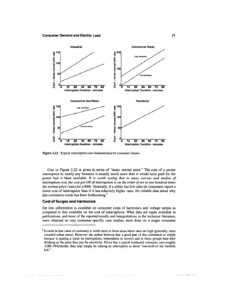 Consumer Demand and Electric Load                                                                       71


                               Industrial                               Commercial Retail

           a>150                                           «200
           CO

          J=




                50




                     0    15     30      45 60 75 90                 15    30    45 60 75 90
                         Interruption Duration - minutes           Interruption Duration - minutes



                               Commercial Non-Retail                        Residence

           w150                     High sensitivity
                                                           »150
           CO




          T5 100
           o
                                         Low sensitivity
           8 50


          v>
          O     e
                0—
          O        0       15    30    45 60 75 90                   15    30    45 60 75 90
                         Interruption Duration - minutes           Interruption Duration - minutes


Figure 2.22 Typical interruption cost characteristics for consumer classes.



    Cost in Figure 2.22 is given in terms of "times normal price." The cost of a power
interruption to nearly any business is usually much more than it would have paid for the
power had it been available. It is worth noting that in many surveys and studies of
interruption cost, the cost per kW of interruption is on the order often to one hundred times
the normal price (rate) for a kWh. Generally, if a utility has low rates its consumers report a
lower cost of interruption than if it has relatively higher rates. No reliable data about why
this correlation exists has been forthcoming.3
Cost of Surges and Harmonics
Far less information is available on consumer costs of harmonics and voltage surges as
compared to that available on the cost of interruptions. What data are made available in
publications, and most of the reported results and interpretations in the technical literature,
were obtained in very consumer-specific case studies, most done on a single consumer

3
    It could be that value of continuity is worth more in those areas where rates are high (generally, more
    crowded urban areas). However, the author believes that a good part of this correlation is simply
    because in putting a value on interruptions, respondents to surveys and in focus groups base their
    thinking on the price they pay for electricity. Given that a typical residential consumer uses roughly
    1,000 kWh/month, they may simply be valuing an interruption as about "one-tenth of my monthly
    bill."
 