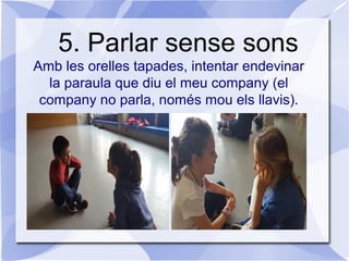 5. Parlar sense sons
Amb les orelles tapades, intentar endevinar
la paraula que diu el meu company (el
company no parla, només mou els llavis).
 