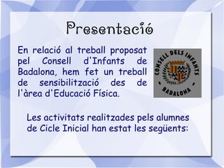 Presentació
En relació al treball proposat
pel Consell d'Infants de
Badalona, hem fet un treball
de sensibilització des de
l'àrea d'Educació Física.
Les activitats realitzades pels alumnes
de Cicle Inicial han estat les següents:
 
