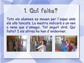 1. Qui falta?
Tots els alumnes es mouen per l'espai amb
els ulls tancats. La mestra indicarà a un nen
o nena que s'amagui. Tot seguit dirà: Qui
falta? I els altres ho han d'endevinar.
 