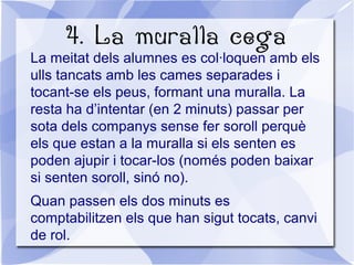 4. La muralla cega
La meitat dels alumnes es col·loquen amb els
ulls tancats amb les cames separades i
tocant-se els peus, formant una muralla. La
resta ha d’intentar (en 2 minuts) passar per
sota dels companys sense fer soroll perquè
els que estan a la muralla si els senten es
poden ajupir i tocar-los (només poden baixar
si senten soroll, sinó no).
Quan passen els dos minuts es
comptabilitzen els que han sigut tocats, canvi
de rol.
 