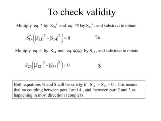 To check validity
Multiply eq. * by S24
* and eq. ## by S13
* , and substract to obtain
0
2
14
2
13
*
14 





  S
S
S
Multiply eq. # by S34 and eq. @@ by S13 , and substract to obtain
0
2
34
2
12
23 





  S
S
S
%
$
Both equations % and $ will be satisfy if S14 = S23 = 0 . This means
that no coupling between port 1 and 4 , and between port 2 and 3 as
happening in most directional couplers.
 