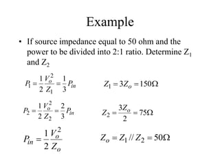 Example
• If source impedance equal to 50 ohm and the
power to be divided into 2:1 ratio. Determine Z1
and Z2
in
o P
Z
V
P
3
1
2
1
1
2
1 

in
o P
Z
V
P
3
2
2
1
2
2
2 
 

 75
2
3
2
o
Z
Z


 150
3
1 o
Z
Z
o
o
in
Z
V
P
2
2
1
 

 50
// 2
1 Z
Z
Zo
 