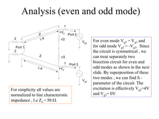 Analysis (even and odd mode)
2
2
1
1
Port 1
Port 2
Port 3
Vg2
Vg3
Z
Z
4
+V2
+V3
r/2
r/2
4
For even mode Vg2 = Vg3 and
for odd mode Vg2 = -Vg3. Since
the circuit is symmetrical , we
can treat separately two
bisection circuit for even and
odd modes as shown in the next
slide. By superposition of these
two modes , we can find S -
parameter of the circuit. The
excitation is effectively Vg2=4V
and Vg3= 0V.
For simplicity all values are
normalized to line characteristic
impedance , I.e Zo = 50 .
 