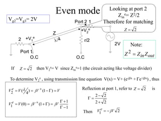 Even mode
Vg2=Vg3= 2V
Looking at port 2
Zin
e= Z2/2
Therefore for matching
2

Z
then V2
e= V since Zin
e=1 (the circuit acting like voltage divider)
2
1
Port 1
Port 2
2V
Z
4
+V2
e
r/2
+V1
e
O.C
O.C out
inZ
Z
Z 
2
Note:
2

Z
If
To determine V2
e , using transmission line equation V(x) = V+ (e-jx + Ge+jx) , thus
V
jV
V
V e 
G


  )
1
(
)
4
(
2

1
1
)
1
(
)
0
(
1 
G

G

G


  jV
jV
V
V e
Reflection at port 1, refer to is
2
2
2
2



G
2

Z
Then 2
1 jV
V e 

 