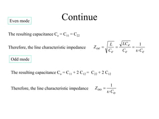 Continue
Even mode
The resulting capacitance Ce = C11 = C22
e
e
e
e
oe
C
C
LC
C
L
Z

1



Therefore, the line characteristic impedance
Odd mode
The resulting capacitance Co = C11 + 2 C12 = C22 + 2 C12
Therefore, the line characteristic impedance
o
oo
C
Z

1

 