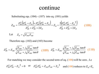 continue
Substituting eqs. (104) - (107) into eq. (101) yeilds
     
o
o
in
e
in
o
e
in
o
in
o
o
o
in
e
in
o
o
in
e
in
o
e
in
o
in
in
Z
Z
Z
Z
Z
Z
Z
Z
Z
Z
Z
Z
Z
Z
Z
Z
Z
2
2
2
2











For matching we may consider the second term of eq. (108) will be zero , I.e
0
2 
 o
e
in
o
in Z
Z
Z or 2
o
oe
oo
e
in
o
in Z
Z
Z
Z
Z 

(108)
Let oe
oo
o Z
Z
Z 
Therefore eqs. (102) and (103) become


tan
tan
oo
oe
oe
oo
oe
e
in
Z
j
Z
Z
j
Z
Z
Z





tan
tan
oe
oo
oo
oe
oo
o
in
Z
j
Z
Z
j
Z
Z
Z



and (108) reduces to Zin=Zo
(110)
(109)
 
