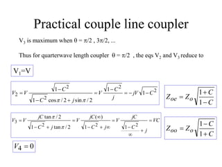 Practical couple line coupler
V3 is maximum when  = p/2 , 3p/2, ...
Thus for quarterwave length coupler  = p/2 , the eqs V2 and V3 reduce to
V1=V
0
4 
V
VC
j
C
jC
V
j
C
jC
V
j
C
jC
V
V 












2
2
2
3
1
1
)
(
2
/
tan
1
2
/
tan
p
p
2
2
2
2
2 1
1
2
/
sin
2
/
cos
1
1
C
jV
j
C
V
j
C
C
V
V 








p
p C
C
Z
Z o
oe



1
1
C
C
Z
Z o
oo



1
1
 