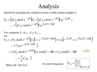 Analysis
Result for cascading the couplers to form a multi section coupler is
   
  







)
1
(
2
1
2
1
2
1
1
3
sin
...
sin
sin









N
j
j
N
j
j
j
e
V
e
jC
e
V
e
jC
V
e
jC
V
 
  







)
1
(
)
2
(
2
2
2
)
1
(
2
1
1
3
...
1
sin













N
j
M
N
j
j
N
j
j
e
C
e
e
C
e
C
e
jV
V
 
  

M
jN
C
N
C
N
C
e
jV
2
1
...
3
cos
1
cos
sin
2 2
1
1




  

 
Where M= (N+1)/2
For symmetry C1=CN , C2= CN-1 ,
etc
At center frequency
2
/
1
3
p
 

V
V
Co
(200)
 