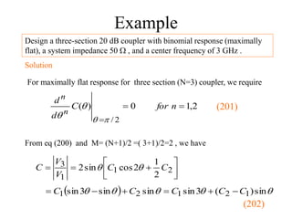 Example
Design a three-section 20 dB coupler with binomial response (maximally
flat), a system impedance 50  , and a center frequency of 3 GHz .
Solution
For maximally flat response for three section (N=3) coupler, we require
2
,
1
0
)
(
2
/



n
for
C
d
d
n
n
p



From eq (200) and M= (N+1)/2 =( 3+1)/2=2 , we have








 2
1
1
3
2
1
2
cos
sin
2 C
C
V
V
C 

  



 sin
)
(
3
sin
sin
sin
3
sin 1
2
1
2
1 C
C
C
C
C 





(201)
(202)
 