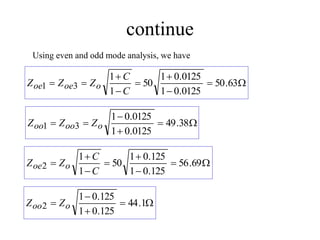 continue
Using even and odd mode analysis, we have








 63
.
50
0125
.
0
1
0125
.
0
1
50
1
1
3
1
C
C
Z
Z
Z o
oe
oe





 38
.
49
0125
.
0
1
0125
.
0
1
3
1 o
oo
oo Z
Z
Z







 69
.
56
125
.
0
1
125
.
0
1
50
1
1
2
C
C
Z
Z o
oe




 1
.
44
125
.
0
1
125
.
0
1
2 o
oo Z
Z
 