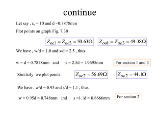 continue
Let say , r = 10 and d =0.7878mm


 63
.
50
3
1 oe
oe Z
Z 

 38
.
49
3
1 oo
oo Z
Z

 69
.
56
2
oe
Z 
 1
.
44
2
oo
Z
Plot points on graph Fig. 7.30
We have , w/d = 1.0 and s/d = 2.5 , thus
w = d = 0.7878mm and s = 2.5d = 1.9695mm
Similarly we plot points
We have , w/d = 0.95 and s/d = 1.1 , thus
w = 0.95d = 0.748mm and s =1.1d = 0.8666mm
For section 1 and 3
For section 2
 