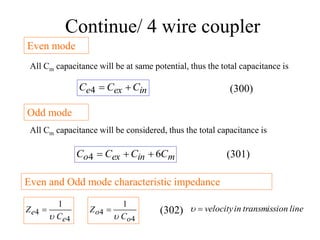 Continue/ 4 wire coupler
Even mode
All Cm capacitance will be at same potential, thus the total capacitance is
in
ex
e C
C
C 

4
m
in
ex
o C
C
C
C 6
4 


Odd mode
All Cm capacitance will be considered, thus the total capacitance is
Even and Odd mode characteristic impedance
4
4
1
e
e
C
Z


4
4
1
o
o
C
Z

 line
on
transmissi
in
velocity


(300)
(301)
(302)
 