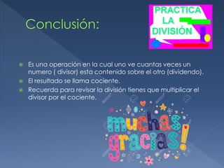  Es una operación en la cual uno ve cuantas veces un
numero ( divisor) esta contenido sobre el otro (dividendo).
 El resultado se llama cociente.
 Recuerda para revisar la división tienes que multiplicar el
divisor por el cociente.
 