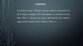 Assignment
A vehicle of mass 1250 kg is driven with an acceleration 0.2
ms-2 along a straight level road against an external resistive
force 500 N. Calculate the power delivered by the vehicle’s
engine if the velocity of the vehicle is 30 ms -1 .
 