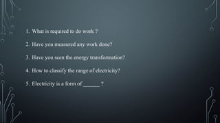 1. What is required to do work ?
2. Have you measured any work done?
3. Have you seen the energy transformation?
4. How to classify the range of electricity?
5. Electricity is a form of ______ ?
 