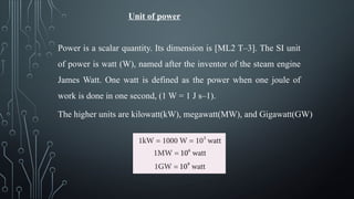Unit of power
Power is a scalar quantity. Its dimension is [ML2 T–3]. The SI unit
of power is watt (W), named after the inventor of the steam engine
James Watt. One watt is defined as the power when one joule of
work is done in one second, (1 W = 1 J s–1).
The higher units are kilowatt(kW), megawatt(MW), and Gigawatt(GW)
 