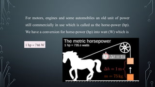For motors, engines and some automobiles an old unit of power
still commercially in use which is called as the horse-power (hp).
We have a conversion for horse-power (hp) into watt (W) which is
 