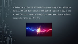 All electrical goods come with a definite power rating in watt printed on
them. A 100 watt bulb consumes 100 joule of electrical energy in one
second. The energy measured in joule in terms of power in watt and time
in second is written as, 1 J =1 W s.
 